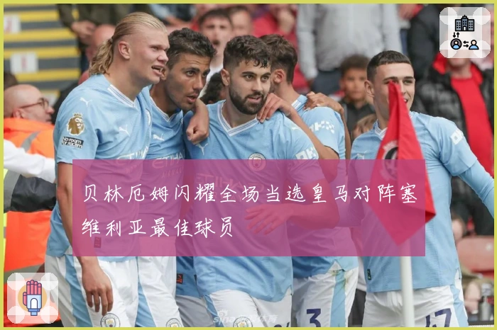 贝林厄姆闪耀全场当选皇马对阵塞维利亚最佳球员