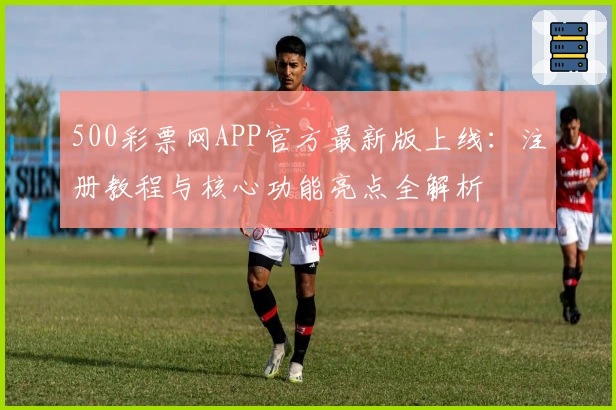 500彩票网APP官方最新版上线:注册教程与核心功能亮点全解析