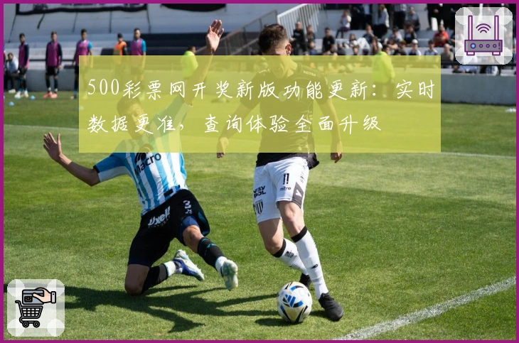 500彩票网开奖新版功能更新：实时数据更准，查询体验全面升级