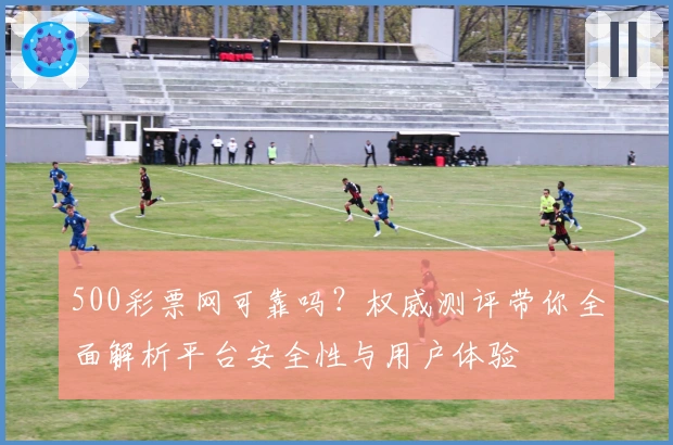 500彩票网可靠吗？权威测评带你全面解析平台安全性与用户体验
