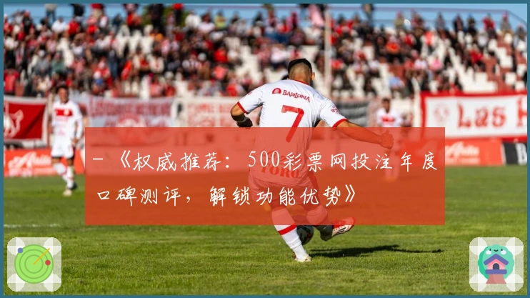 - 《权威推荐：500彩票网投注年度口碑测评，解锁功能优势》