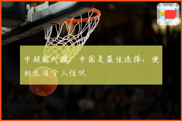 中超前外援：中国是最佳选择，便利生活令人惊叹