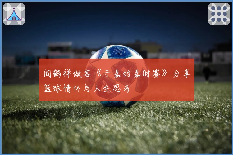 阎鹤祥做客《于嘉的嘉时赛》分享篮球情怀与人生思考