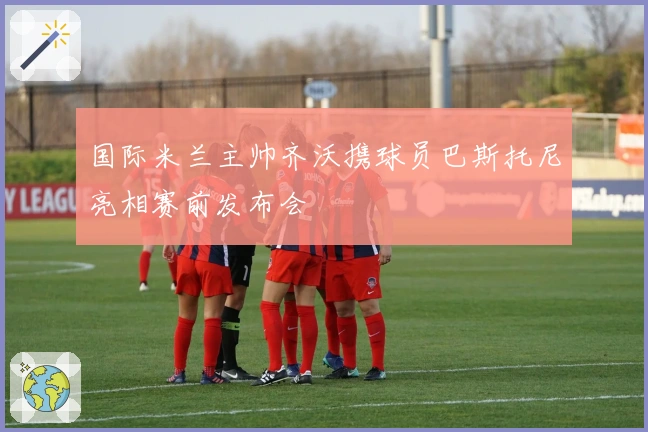 国际米兰主帅齐沃携球员巴斯托尼亮相赛前发布会