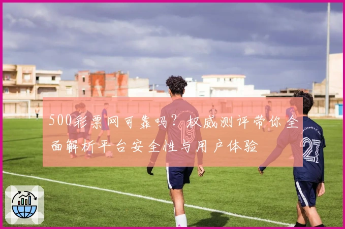 500彩票网可靠吗？权威测评带你全面解析平台安全性与用户体验