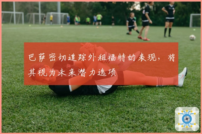 巴萨密切追踪外租福特的表现，将其视为未来潜力选项